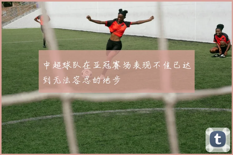 中超球队在亚冠赛场表现不佳已达到无法容忍的地步