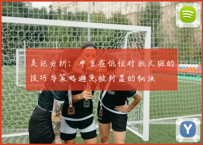 美记分析：申京在低位对抗文班的技巧与策略避免被封盖的秘诀