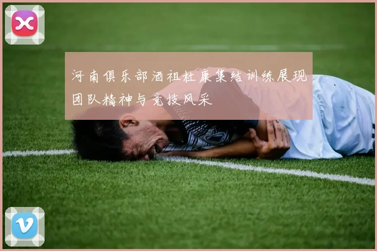 河南俱乐部酒祖杜康集结训练展现团队精神与竞技风采