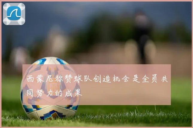 西蒙尼称赞球队创造机会是全员共同努力的成果