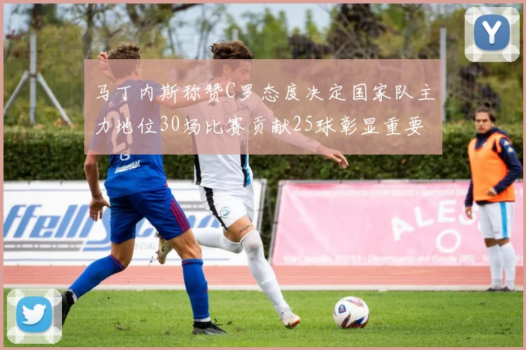 马丁内斯称赞C罗态度决定国家队主力地位30场比赛贡献25球彰显重要性