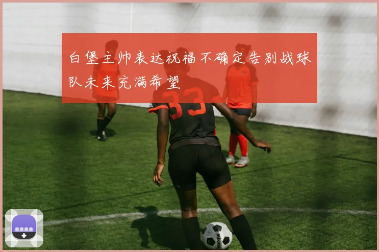 白堡主帅表达祝福不确定告别战球队未来充满希望